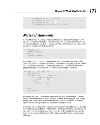 Chapter 10: Which Way Did He Go?           171
           System.out.print(“Please pay $”);
           System.out.print(price);
           System.out.print(“. “);
           System.out.println(“Enjoy the show!”);
      }
 }



Nested if statements
A run of the code in Listing 10-5 looks identical to a run for Listing 10-4. You
can see several runs in Figure 10-6. The main idea in Listing 10-5 is to put an
if statement inside another if statement. After all, Chapter 9 says that an if
statement can take the following form:

 if (Condition) {
     SomeStatements
 } else {
     OtherStatements
 }

Who says SomeStatements can’t contain an if statement? For that matter,
OtherStatements can also contain an if statement. And, yes, you can create
an if statement within an if statement within an if statement. There’s no
predefined limit on the number of if statements that you can have.

 if (age >= 12 && age < 65) {
     price = 9.25;
     if (reply == ‘Y’ || reply == ‘y’) {
         if (isSpecialFeature) {
             price -= 1.00;
         } else {
             price -= 2.00;
         }
     }
 } else {
     price = 5.25;
 }

When you put one if statement inside another, you create nested if state-
ments. Nested statements aren’t difficult to write, as long as you take things
slowly, and keep a clear picture of the code’s flow in your mind. If it helps,
draw yourself a diagram like the one shown in Figure 10-10.

When you nest statements, you must be compulsive about the use of indenta-
tion and braces (see Figure 10-11). When code has misleading indentation, no
one (not even the programmer who wrote the code) can figure out how the
code works. A nested statement with sloppy indentation is a programmer’s
nightmare.
 