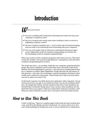 Introduction
     W      hat’s your story?


          Are you a working stiff, interested in knowing more about the way your
          company’s computers work?
          Are you a student who needs some extra reading in order to survive a
          beginning computer course?
          Are you a typical computer user — you’ve done lots of word processing,
          and you want to do something more interesting with your computer?
          Are you a job seeker with an interest in entering the fast-paced, glam-
          orous, high-profile world of computer programming (or at least, the
          decent-paying world of computer programming)?

     Well, if you want to write computer programs, this book is for you. This book
     avoids the snobby “of-course-you-already-know” assumptions, and describes
     computer programming from scratch.

     The book uses Java — an exciting, relatively new computer programming lan-
     guage. But Java’s subtleties and eccentricities aren’t the book’s main focus.
     Instead, this book emphasizes a process — the process of creating instructions
     for a computer to follow. Many highfalutin’ books describe the mechanics of
     this process — the rules, the conventions, and the formalisms. But those other
     books aren’t written for real people. Those books don’t take you from where
     you are to where you want to be.

     In this book, I assume very little about your experience with computers. As you
     read each section, you get to see inside my head. You see the problems that I
     face, the things that I think, and the solutions that I find. Some problems are
     the kind that I remember facing when I was a novice; other problems are the
     kind that I face as an expert. I help you understand, I help you visualize, and I
     help you create solutions on your own. I even get to tell a few funny stories.




How to Use This Book
     I wish I could say, “Open to a random page of this book and start writing Java
     code. Just fill in the blanks and don’t look back.” In a sense, this is true. You
     can’t break anything by writing Java code, so you’re always free to experiment.
 