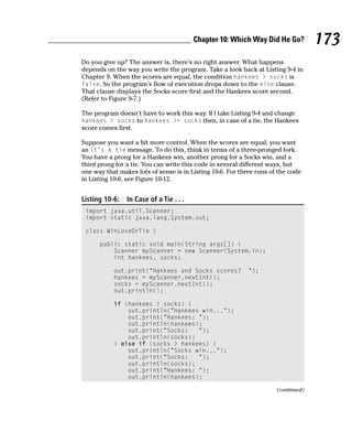 Chapter 10: Which Way Did He Go?           173
Do you give up? The answer is, there’s no right answer. What happens
depends on the way you write the program. Take a look back at Listing 9-4 in
Chapter 9. When the scores are equal, the condition hankees > socks is
false. So the program’s flow of execution drops down to the else clause.
That clause displays the Socks score first and the Hankees score second.
(Refer to Figure 9-7.)

The program doesn’t have to work this way. If I take Listing 9-4 and change
hankees > socks to hankees >= socks then, in case of a tie, the Hankees
score comes first.

Suppose you want a bit more control. When the scores are equal, you want
an It’s a tie message. To do this, think in terms of a three-pronged fork.
You have a prong for a Hankees win, another prong for a Socks win, and a
third prong for a tie. You can write this code in several different ways, but
one way that makes lots of sense is in Listing 10-6. For three runs of the code
in Listing 10-6, see Figure 10-12.


Listing 10-6:   In Case of a Tie . . .
 import java.util.Scanner;
 import static java.lang.System.out;

 class WinLoseOrTie {

      public static void main(String args[]) {
          Scanner myScanner = new Scanner(System.in);
          int hankees, socks;

           out.print(“Hankees and Socks scores?             “);
           hankees = myScanner.nextInt();
           socks = myScanner.nextInt();
           out.println();

           if (hankees > socks) {
               out.println(“Hankees win...”);
               out.print(“Hankees: “);
               out.println(hankees);
               out.print(“Socks:   “);
               out.println(socks);
           } else if (socks > hankees) {
               out.println(“Socks win...”);
               out.print(“Socks:   “);
               out.println(socks);
               out.print(“Hankees: “);
               out.println(hankees);

                                                                      (continued)
 