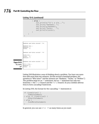 174   Part III: Controlling the Flow

                      Listing 10-6 (continued)
                                 } else {
                                     out.println(“It’s a tie...”);
                                     out.print(“Hankees: “);
                                     out.println(hankees);
                                     out.print(“Socks:   “);
                                     out.println(socks);
                                 }
                            }
                       }




      Figure 10-12:
         Go, team,
               go!



                      Listing 10-6 illustrates a way of thinking about a problem. You have one ques-
                      tion with more than two answers. (In this section’s baseball problem, the
                      question is “Who wins?” and the answers are “Hankees,” “Socks,” or “Neither.”)
                      The problem begs for an if statement, but an if statement has only two
                      branches — the true branch and the false branch. So you combine alterna-
                      tives to form cascading if statements.

                      In Listing 10-6, the format for the cascading if statements is

                       if (Condition1) {
                           SomeStatements
                       } else if (Condition2) {
                           OtherStatements
                       } else {
                           EvenMoreStatements
                       }

                      In general, you can use else if as many times as you want:
 