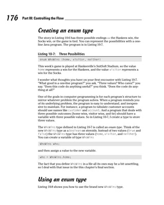 176   Part III: Controlling the Flow


                 Creating an enum type
                 The story in Listing 10-6 has three possible endings — the Hankees win, the
                 Socks win, or the game is tied. You can represent the possibilities with a one-
                 line Java program. The program is in Listing 10-7.


                 Listing 10-7:   Three Possibilities
                  enum WhoWins {home, visitor, neither}

                 This week’s game is played at Hankeeville’s SnitSoft Stadium, so the value
                 home represents a win for the Hankees, and the value visitor represents a
                 win for the Socks.

                 I wonder what thoughts you have on your first encounter with Listing 10-7.
                 “What good is a one-line program?” you ask. “Three values? Who cares?” you
                 say. “Does this code do anything useful?” you think. “Does the code do any-
                 thing at all?”

                 One of the goals in computer programming is for each program’s structure to
                 mirror whatever problem the program solves. When a program reminds you
                 of its underlying problem, the program is easy to understand, and inexpen-
                 sive to maintain. For instance, a program to tabulate customer accounts
                 should use names like customer and account. And a program that deals with
                 three possible outcomes (home wins, visitor wins, and tie) should have a
                 variable with three possible values. So in Listing 10-7, I create a type to store
                 three values.

                 The WhoWins type defined in Listing 10-7 is called an enum type. Think of the
                 new WhoWins type as a boolean on steroids. Instead of two values (true and
                 false) the WhoWins type has three values (home, visitor, and neither).
                 You can create a variable of type WhoWins

                  WhoWins who;

                 and then assign a value to the new variable.

                  who = WhoWins.home;

                 The fact that you define WhoWins in a file all its own may be a bit unsettling,
                 so I deal with that issue in the this chapter’s final section.



                 Using an enum type
                 Listing 10-8 shows you how to use the brand new WhoWins type.
 