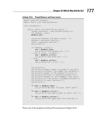 Chapter 10: Which Way Did He Go?   177
Listing 10-8:   Proud Winners and Sore Losers
 import java.util.Scanner;
 import static java.lang.System.out;

 class Scoreboard {

      public static void main(String args[]) {
          Scanner myScanner = new Scanner(System.in);
          int hankees, socks;
          WhoWins who;

           out.print(“Hankees and Socks scores?            “);
           hankees = myScanner.nextInt();
           socks = myScanner.nextInt();
           out.println();

           if (hankees > socks) {
               who = WhoWins.home;
               out.println(“The Hankees win :-)”);
           } else if (socks > hankees) {
               who = WhoWins.visitor;
               out.println(“The Socks win :-(“);
           } else {
               who = WhoWins.neither;
               out.println(“It’s a tie :-|”);
           }

           out.println();
           out.println(“Today’s game is brought to you by”);
           out.println(“SnitSoft, the number one software”);
           out.println(“vendor in the Hankeeville area.”);
           out.println(“SnitSoft is featured proudly in”);
           out.println(“Chapter 6. And remember, four out”);
           out.println(“of five doctors recommend SnitSoft”);
           out.println(“to their patients.”);
           out.println();

           if (who == WhoWins.home) {
               out.println(“We beat ‘em good. Didn’t we?”);
           }
           if (who == WhoWins.visitor) {
               out.println(“The umpire made an unfair call.”);
           }
           if (who == WhoWins.neither) {
               out.println(“The game goes into overtime.”);
           }
      }
 }

Three runs of the program in Listing 10-8 are pictured in Figure 10-13.
 