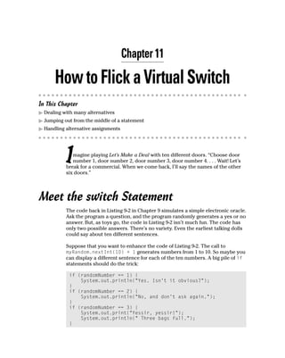 Chapter 11

      How to Flick a Virtual Switch
In This Chapter
  Dealing with many alternatives
  Jumping out from the middle of a statement
  Handling alternative assignments




           I  magine playing Let’s Make a Deal with ten different doors. “Choose door
              number 1, door number 2, door number 3, door number 4. . . . Wait! Let’s
           break for a commercial. When we come back, I’ll say the names of the other
           six doors.”




Meet the switch Statement
           The code back in Listing 9-2 in Chapter 9 simulates a simple electronic oracle.
           Ask the program a question, and the program randomly generates a yes or no
           answer. But, as toys go, the code in Listing 9-2 isn’t much fun. The code has
           only two possible answers. There’s no variety. Even the earliest talking dolls
           could say about ten different sentences.

           Suppose that you want to enhance the code of Listing 9-2. The call to
           myRandom.nextInt(10) + 1 generates numbers from 1 to 10. So maybe you
           can display a different sentence for each of the ten numbers. A big pile of if
           statements should do the trick:

            if (randomNumber == 1) {
                System.out.println(“Yes. Isn’t it obvious?”);
            }
            if (randomNumber == 2) {
                System.out.println(“No, and don’t ask again.”);
            }
            if (randomNumber == 3) {
                System.out.print(“Yessir, yessir!”);
                System.out.println(“ Three bags full.”);
            }
 