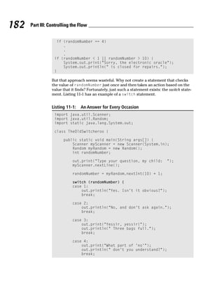 182   Part III: Controlling the Flow


                   if (randomNumber == 4)
                      .
                      .
                      .
                  if (randomNumber < 1 || randomNumber > 10) {
                      System.out.print(“Sorry, the electronic oracle”);
                      System.out.println(“ is closed for repairs.”);
                  }

                 But that approach seems wasteful. Why not create a statement that checks
                 the value of randomNumber just once and then takes an action based on the
                 value that it finds? Fortunately, just such a statement exists: the switch state-
                 ment. Listing 11-1 has an example of a switch statement.


                 Listing 11-1:   An Answer for Every Occasion
                  import java.util.Scanner;
                  import java.util.Random;
                  import static java.lang.System.out;

                  class TheOldSwitcheroo {

                       public static void main(String args[]) {
                           Scanner myScanner = new Scanner(System.in);
                           Random myRandom = new Random();
                           int randomNumber;

                            out.print(“Type your question, my child:               “);
                            myScanner.nextLine();

                            randomNumber = myRandom.nextInt(10) + 1;

                            switch (randomNumber) {
                            case 1:
                                out.println(“Yes. Isn’t it obvious?”);
                                break;

                            case 2:
                                out.println(“No, and don’t ask again.”);
                                break;

                            case 3:
                                out.print(“Yessir, yessir!”);
                                out.println(“ Three bags full.”);
                                break;

                            case 4:
                                out.print(“What part of ‘no’”);
                                out.println(“ don’t you understand?”);
                                break;
 