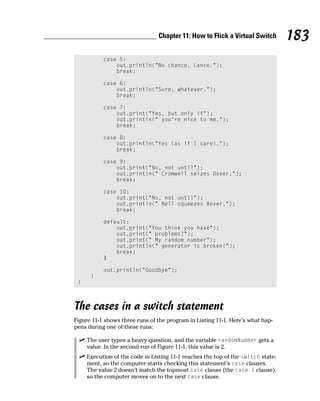Chapter 11: How to Flick a Virtual Switch        183
           case 5:
               out.println(“No chance, Lance.”);
               break;

           case 6:
               out.println(“Sure, whatever.”);
               break;

           case 7:
               out.print(“Yes, but only if”);
               out.println(“ you’re nice to me.”);
               break;

           case 8:
               out.println(“Yes (as if I care).”);
               break;

           case 9:
               out.print(“No, not until”);
               out.println(“ Cromwell seizes Dover.”);
               break;

           case 10:
               out.print(“No, not until”);
               out.println(“ Nell squeezes Rover.”);
               break;

           default:
               out.print(“You think you have”);
               out.print(“ problems?”);
               out.print(“ My random number”);
               out.println(“ generator is broken!”);
               break;
           }

           out.println(“Goodbye”);
      }
 }



The cases in a switch statement
Figure 11-1 shows three runs of the program in Listing 11-1. Here’s what hap-
pens during one of these runs:

     The user types a heavy question, and the variable randomNumber gets a
     value. In the second run of Figure 11-1, this value is 2.
     Execution of the code in Listing 11-1 reaches the top of the switch state-
     ment, so the computer starts checking this statement’s case clauses.
     The value 2 doesn’t match the topmost case clause (the case 1 clause),
     so the computer moves on to the next case clause.
 