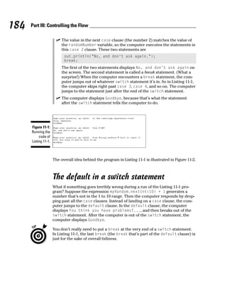 184   Part III: Controlling the Flow

                           The value in the next case clause (the number 2) matches the value of
                           the randomNumber variable, so the computer executes the statements in
                           this case 2 clause. These two statements are
                            out.println(“No, and don’t ask again.”);
                            break;
                           The first of the two statements displays No, and don’t ask again on
                           the screen. The second statement is called a break statement. (What a
                           surprise!) When the computer encounters a break statement, the com-
                           puter jumps out of whatever switch statement it’s in. So in Listing 11-1,
                           the computer skips right past case 3, case 4, and so on. The computer
                           jumps to the statement just after the end of the switch statement.
                           The computer displays Goodbye, because that’s what the statement
                           after the switch statement tells the computer to do.




      Figure 11-1:
      Running the
           code of
      Listing 11-1.



                      The overall idea behind the program in Listing 11-1 is illustrated in Figure 11-2.



                      The default in a switch statement
                      What if something goes terribly wrong during a run of the Listing 11-1 pro-
                      gram? Suppose the expression myRandom.nextInt(10) + 1 generates a
                      number that’s not in the 1 to 10 range. Then the computer responds by drop-
                      ping past all the case clauses. Instead of landing on a case clause, the com-
                      puter jumps to the default clause. In the default clause, the computer
                      displays You think you have problems?..., and then breaks out of the
                      switch statement. After the computer is out of the switch statement, the
                      computer displays Goodbye.

                      You don’t really need to put a break at the very end of a switch statement.
                      In Listing 11-1, the last break (the break that’s part of the default clause) is
                      just for the sake of overall tidiness.
 