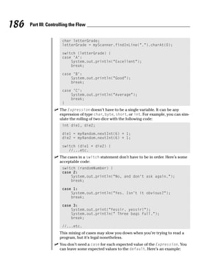 186   Part III: Controlling the Flow


                       char letterGrade;
                       letterGrade = myScanner.findInLine(“.”).charAt(0);

                       switch (letterGrade) {
                       case ‘A’:
                           System.out.println(“Excellent”);
                           break;

                       case ‘B’:
                           System.out.println(“Good”);
                           break;

                       case ‘C’:
                           System.out.println(“Average”);
                           break;
                       }
                      The Expression doesn’t have to be a single variable. It can be any
                      expression of type char, byte, short, or int. For example, you can sim-
                      ulate the rolling of two dice with the following code:
                       int die1, die2;

                       die1 = myRandom.nextInt(6) + 1;
                       die2 = myRandom.nextInt(6) + 1;

                       switch (die1 + die2) {
                          //...etc.
                      The cases in a switch statement don’t have to be in order. Here’s some
                      acceptable code:
                       switch (randomNumber) {
                       case 2:
                           System.out.println(“No, and don’t ask again.”);
                           break;

                       case 1:
                           System.out.println(“Yes. Isn’t it obvious?”);
                           break;

                       case 3:
                           System.out.print(“Yessir, yessir!”);
                           System.out.println(“ Three bags full.”);
                           break;

                       //...etc.
                      This mixing of cases may slow you down when you’re trying to read a
                      program, but it’s legal nonetheless.
                      You don’t need a case for each expected value of the Expression. You
                      can leave some expected values to the default. Here’s an example:
 