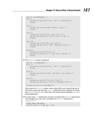 Chapter 11: How to Flick a Virtual Switch       187
 switch (randomNumber) {
 case 1:
     System.out.println(“Yes. Isn’t it obvious?”);
     break;

 case 5:
     System.out.println(“No chance, Lance.”);
     break;

 case 7:
     System.out.print(“Yes, but only if”);
     System.out.println(“ you’re nice to me.”);
     break;

 case 10:
     System.out.print(“No, not until”);
     System.out.println(“ Nell squeezes Rover.”);
     break;

 default:
     System.out.print(“Sorry,”);
     System.out.println(“ I just can’t decide.”);
     break;
 }
The default clause is optional.
 switch (randomNumber) {
 case 1:
     System.out.println(“Yes. Isn’t it obvious?”);
     break;

 case 2:
     System.out.println(“No, and don’t ask again.”);
     break;

 case 3:
     System.out.print(“I’m too tired.”);
     System.out.println(“ Go ask somebody else.”);
 }
 System.out.println(“Goodbye”);
If you have no default clause, and a value that’s not covered by any of
the cases comes up, then the switch statement does nothing. For exam-
ple, if randomNumber is 4, then the code shown above displays Goodbye,
and nothing else.
In some ways, if statements are more versatile than switch statements.
For example, you can’t use a condition in a switch statement’s
Expression:
 //You can’t do this:
 switch (age >= 12 && age < 65)
 