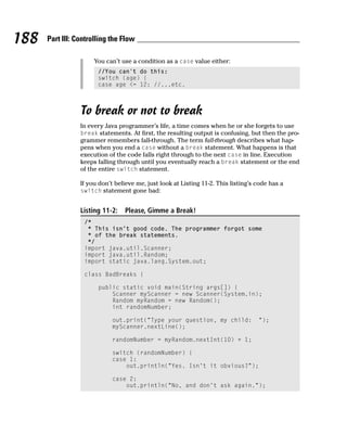 188   Part III: Controlling the Flow

                      You can’t use a condition as a case value either:
                       //You can’t do this:
                       switch (age) {
                       case age <= 12: //...etc.



                 To break or not to break
                 In every Java programmer’s life, a time comes when he or she forgets to use
                 break statements. At first, the resulting output is confusing, but then the pro-
                 grammer remembers fall-through. The term fall-through describes what hap-
                 pens when you end a case without a break statement. What happens is that
                 execution of the code falls right through to the next case in line. Execution
                 keeps falling through until you eventually reach a break statement or the end
                 of the entire switch statement.

                 If you don’t believe me, just look at Listing 11-2. This listing’s code has a
                 switch statement gone bad:


                 Listing 11-2:   Please, Gimme a Break!
                  /*
                   * This isn’t good code. The programmer forgot some
                   * of the break statements.
                   */
                  import java.util.Scanner;
                  import java.util.Random;
                  import static java.lang.System.out;

                  class BadBreaks {

                       public static void main(String args[]) {
                           Scanner myScanner = new Scanner(System.in);
                           Random myRandom = new Random();
                           int randomNumber;

                             out.print(“Type your question, my child:               “);
                             myScanner.nextLine();

                             randomNumber = myRandom.nextInt(10) + 1;

                             switch (randomNumber) {
                             case 1:
                                 out.println(“Yes. Isn’t it obvious?”);

                             case 2:
                                 out.println(“No, and don’t ask again.”);
 