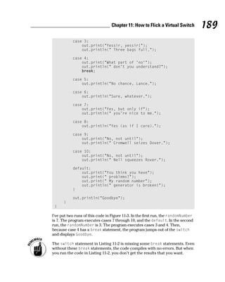 Chapter 11: How to Flick a Virtual Switch         189
           case 3:
               out.print(“Yessir, yessir!”);
               out.println(“ Three bags full.”);

           case 4:
               out.print(“What part of ‘no’”);
               out.println(“ don’t you understand?”);
               break;

           case 5:
               out.println(“No chance, Lance.”);

           case 6:
               out.println(“Sure, whatever.”);

           case 7:
               out.print(“Yes, but only if”);
               out.println(“ you’re nice to me.”);

           case 8:
               out.println(“Yes (as if I care).”);

           case 9:
               out.print(“No, not until”);
               out.println(“ Cromwell seizes Dover.”);

           case 10:
               out.print(“No, not until”);
               out.println(“ Nell squeezes Rover.”);

           default:
               out.print(“You think you have”);
               out.print(“ problems?”);
               out.print(“ My random number”);
               out.println(“ generator is broken!”);
           }

           out.println(“Goodbye”);
      }
 }

I’ve put two runs of this code in Figure 11-3. In the first run, the randomNumber
is 7. The program executes cases 7 through 10, and the default. In the second
run, the randomNumber is 3. The program executes cases 3 and 4. Then,
because case 4 has a break statement, the program jumps out of the switch
and displays Goodbye.

The switch statement in Listing 11-2 is missing some break statements. Even
without these break statements, the code compiles with no errors. But when
you run the code in Listing 11-2, you don’t get the results that you want.
 