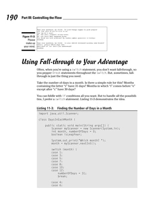 190   Part III: Controlling the Flow




      Figure 11-3:
           Please
         make up
       your mind.




      Using Fall-through to Your Advantage
                     Often, when you’re using a switch statement, you don’t want fall-through, so
                     you pepper break statements throughout the switch. But, sometimes, fall-
                     through is just the thing you need.

                     Take the number of days in a month. Is there a simple rule for this? Months
                     containing the letter “r” have 31 days? Months in which “i” comes before “e”
                     except after “c” have 30 days?

                     You can fiddle with if conditions all you want. But to handle all the possibili-
                     ties, I prefer a switch statement. Listing 11-3 demonstrates the idea.


                     Listing 11-3:   Finding the Number of Days in a Month
                      import java.util.Scanner;

                      class DaysInEachMonth {

                           public static void main(String args[]) {
                               Scanner myScanner = new Scanner(System.in);
                               int month, numberOfDays = 0;
                               boolean isLeapYear;

                                System.out.print(“Which month? “);
                                month = myScanner.nextInt();

                                switch (month) {
                                case 1:
                                case 3:
                                case 5:
                                case 7:
                                case 8:
                                case 10:
                                case 12:
                                    numberOfDays = 31;
                                    break;

                                case 4:
                                case 6:
 