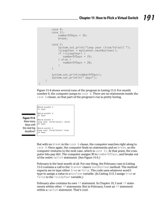 Chapter 11: How to Flick a Virtual Switch         191
                          case 9:
                          case 11:
                              numberOfDays = 30;
                              break;

                          case 2:
                              System.out.print(“Leap year (true/false)? “);
                              isLeapYear = myScanner.nextBoolean();
                              if (isLeapYear) {
                                 numberOfDays = 29;
                              } else {
                                 numberOfDays = 28;
                              }
                          }

                          System.out.print(numberOfDays);
                          System.out.println(“ days”);
                     }
                }

               Figure 11-4 shows several runs of the program in Listing 11-3. For month
               number 6, the computer jumps to case 6. There are no statements inside the
               case 6 clause, so that part of the program’s run is pretty boring.




Figure 11-4:
 How many
  days until
the next big
  deadline?



               But with no break in the case 6 clause, the computer marches right along to
               case 9. Once again, the computer finds no statements and no break, so the
               computer ventures to the next case, which is case 11. At that point, the com-
               puter hits pay dirt. The computer assigns 30 to numberOfDays, and breaks out
               of the entire switch statement. (See Figure 11-5.)

               February is the best month of all. For one thing, the February case in Listing
               11-3 contains a call to the Scanner class’s nextBoolean method. The method
               expects me to type either true or false. The code uses whatever word I
               type to assign a value to a boolean variable. (In Listing 11-3, I assign true or
               false to the isLeapYear variable.)

               February also contains its own if statement. In Chapter 10, I nest if state-
               ments within other if statements. But in February, I nest an if statement
               within a switch statement. That’s cool.
 