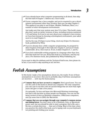 Introduction      3
         If you already know what computer programming is all about, then skip
         the first half of Chapter 1. Believe me, I won’t mind.
         If your computer has a Java compiler, and you’re required to use a devel-
         opment environment other than JCreator, then you can skip Chapter 2.
         This applies if you plan to use Eclipse, JBuilder, NetBeans, BlueJ, or a
         number of other development environments.
         Just make sure that your system uses Java 5.0 or later. This book’s exam-
         ples don’t work on earlier versions of Java, including versions numbered
         1.4.2 and below. So if you’re not sure about your computer’s Java version,
         or if you have leeway in choosing a development environment, your safest
         move is to read Chapter 3.
         And by the way, if Eclipse is your thing, check my Eclipse For Dummies
         book, published by Wiley.
         If you’ve already done a little computer programming, be prepared to
         skim Chapters 6 through 8. Dive fully into Chapter 9, and see if it feels
         comfortable. (If so, then read on. If not, re-skim Chapters 6, 7, and 8.)
         If you feel comfortable writing programs in a language other than Java,
         then this book isn’t for you. Keep this book as a memento, and buy my
         Java 2 For Dummies book, also published by Wiley Publishing, Inc.

     If you want to skip the sidebars and the Technical Stuff icons, then please do.
     In fact, if you want to skip anything at all, feel free.




Foolish Assumptions
     In this book, I make a few assumptions about you, the reader. If one of these
     assumptions is incorrect, then you’re probably okay. If all these assumptions
     are incorrect . . . well, buy the book anyway.

         I assume that you have access to a computer. Here’s good news. You can
         run the code in this book on almost any computer. The only computers
         you can’t use to run this code are ancient things that are more than eight
         years old (give or take a few years).
         Occasionally, I’m lazy and lapse into Microsoft Windows terminology,
         but that’s only because so many people run Windows. You can run the
         latest version of Java on Windows computers, UNIX/Linux computers,
         and (by some time in 2005) the Macintosh.
         I assume that you can navigate through your computer’s common menus
         and dialog boxes. You don’t have to be a Windows, Unix, or Macintosh
         power user, but you should be able to start a program, find a file, put a
         file into a certain directory . . . that sort of thing. Most of the time, when
         you practice the stuff in this book, you’re typing code on your keyboard,
         not pointing and clicking your mouse.
 