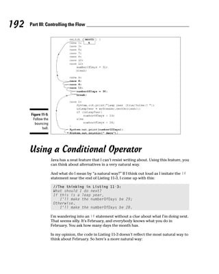 192   Part III: Controlling the Flow




      Figure 11-5:
       Follow the
        bouncing
              ball.




      Using a Conditional Operator
                      Java has a neat feature that I can’t resist writing about. Using this feature, you
                      can think about alternatives in a very natural way.

                      And what do I mean by “a natural way?” If I think out loud as I imitate the if
                      statement near the end of Listing 11-3, I come up with this:

                       //The thinking in Listing 11-3:
                       What should I do next?
                       If this is a leap year,
                          I’ll make the numberOfDays be 29;
                       Otherwise,
                          I’ll make the numberOfDays be 28.

                      I’m wandering into an if statement without a clue about what I’m doing next.
                      That seems silly. It’s February, and everybody knows what you do in
                      February. You ask how many days the month has.

                      In my opinion, the code in Listing 11-3 doesn’t reflect the most natural way to
                      think about February. So here’s a more natural way:
 