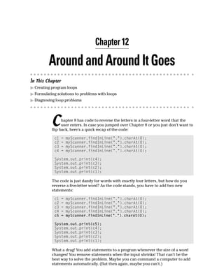 Chapter 12

         Around and Around It Goes
In This Chapter
  Creating program loops
  Formulating solutions to problems with loops
  Diagnosing loop problems




           C     hapter 8 has code to reverse the letters in a four-letter word that the
                 user enters. In case you jumped over Chapter 8 or you just don’t want to
           flip back, here’s a quick recap of the code:

            c1    =   myScanner.findInLine(“.”).charAt(0);
            c2    =   myScanner.findInLine(“.”).charAt(0);
            c3    =   myScanner.findInLine(“.”).charAt(0);
            c4    =   myScanner.findInLine(“.”).charAt(0);

            System.out.print(c4);
            System.out.print(c3);
            System.out.print(c2);
            System.out.print(c1);

           The code is just dandy for words with exactly four letters, but how do you
           reverse a five-letter word? As the code stands, you have to add two new
           statements:

            c1    =   myScanner.findInLine(“.”).charAt(0);
            c2    =   myScanner.findInLine(“.”).charAt(0);
            c3    =   myScanner.findInLine(“.”).charAt(0);
            c4    =   myScanner.findInLine(“.”).charAt(0);
            c5    =   myScanner.findInLine(“.”).charAt(0);

            System.out.print(c5);
            System.out.print(c4);
            System.out.print(c3);
            System.out.print(c2);
            System.out.print(c1);

           What a drag! You add statements to a program whenever the size of a word
           changes! You remove statements when the input shrinks! That can’t be the
           best way to solve the problem. Maybe you can command a computer to add
           statements automatically. (But then again, maybe you can’t.)
 