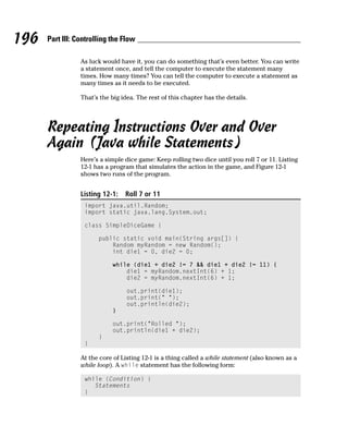 196   Part III: Controlling the Flow

                 As luck would have it, you can do something that’s even better. You can write
                 a statement once, and tell the computer to execute the statement many
                 times. How many times? You can tell the computer to execute a statement as
                 many times as it needs to be executed.

                 That’s the big idea. The rest of this chapter has the details.




      Repeating Instructions Over and Over
      Again (Java while Statements)
                 Here’s a simple dice game: Keep rolling two dice until you roll 7 or 11. Listing
                 12-1 has a program that simulates the action in the game, and Figure 12-1
                 shows two runs of the program.


                 Listing 12-1:   Roll 7 or 11
                  import java.util.Random;
                  import static java.lang.System.out;

                  class SimpleDiceGame {

                       public static void main(String args[]) {
                           Random myRandom = new Random();
                           int die1 = 0, die2 = 0;

                            while (die1 + die2 != 7 && die1 + die2 != 11) {
                                die1 = myRandom.nextInt(6) + 1;
                                die2 = myRandom.nextInt(6) + 1;

                                  out.print(die1);
                                  out.print(“ “);
                                  out.println(die2);
                            }

                            out.print(“Rolled “);
                            out.println(die1 + die2);
                       }
                  }

                 At the core of Listing 12-1 is a thing called a while statement (also known as a
                 while loop). A while statement has the following form:

                  while (Condition) {
                     Statements
                  }
 