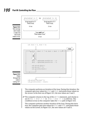 198   Part III: Controlling the Flow




                       0 not equal to 7 ?            0 not equal to 11 ?
                          That's true.                  That's true.

       Figure 12-2:
      Two wrongs
        don’t make
        a right, but                   "true and true"
         two trues                    That makes "true."
      make a true.




      Figure 12-3:
             Paths
      through the
           code in
      Listing 12-1.



                       The computer performs an iteration of the loop. During this iteration, the
                       computer gets new values for die1 and die2, and prints those values on
                       the screen. In the first run of Figure 12-1, the new values are 3 and 1.

                       The computer returns to the top of the while statement, and checks to
                       see if die1 + die2 != 7 && die1 + die2 != 11 is still true. The
                       condition is true so the computer takes the true path in Figure 12-3.
                       The computer performs another iteration of the loop. During this itera-
                       tion, the computer gets new values for die1 and die2, and prints those
                       values on the screen. In Figure 12-1, the new values are 4 and 3.
 