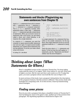 200   Part III: Controlling the Flow



                   Statements and blocks (Plagiarizing my
                       own sentences from Chapter 9)
        Java’s while statements have a lot in common        {
        with if statements. Like an if statement, a               die1 = myRandom.nextInt(6)
        while statement is a compound statement.                 + 1;
        That is, a while statement includes other                 die2 = myRandom.nextInt(6)
        statements within it. Also, both if statements           + 1;
        and while statements typically include blocks             out.print(die1);
        of statements. When you surround a bunch of               out.print(“ “);
        statements with curly braces, you get what’s              out.println(die2);
        called a block, and a block behaves, in all         }
        respects, like a single statement.                is a single statement. It’s a statement that has,
        In a typical while statement, you want the        within it, five smaller statements. So this big
        computer to repeat several smaller statements     block, (this single statement) serves as one big
        over and over again. To repeat several smaller    statement inside the while statement in Listing
        statements, you combine those statements into     12-1.
        one big statement. To do this, you make a block   That’s the story about while statements and
        using curly braces.                               blocks. To find out how this stuff applies to if
        In Listing 12-1, the block                        statements, see the “Statements and blocks”
                                                          sidebar near the end of Chapter 9.




      Thinking about Loops (What
      Statements Go Where)
                   Here’s a simplified version of the card game Twenty-One: You keep taking
                   cards until the total is 21 or higher. Then, if the total is 21, you win. If the total
                   is higher, you lose. (By the way, each face card counts as a 10.) To play this
                   game, you want a program whose runs look like the runs in Figure 12-5.

                   In most sections of this book, I put a program’s listing before the description
                   of the program’s features. But this section is different. This section deals with
                   strategies for composing code. So in this section, I start by brainstorming
                   about strategies.



                   Finding some pieces
                   How do you write a program that plays a simplified version of Twenty-One? I
                   start by fishing for clues in the game’s rules, spelled out in this section’s first
                   paragraph. The big fishing expedition is illustrated in Figure 12-6.
 