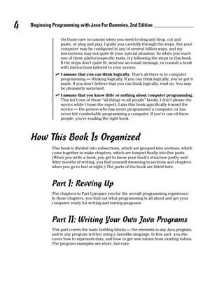 4   Beginning Programming with Java For Dummies, 2nd Edition

                 On those rare occasions when you need to drag and drop, cut and
                 paste, or plug and play, I guide you carefully through the steps. But your
                 computer may be configured in any of several billion ways, and my
                 instructions may not quite fit your special situation. So when you reach
                 one of these platform-specific tasks, try following the steps in this book.
                 If the steps don’t quite fit, send me an e-mail message, or consult a book
                 with instructions tailored to your system.
                 I assume that you can think logically. That’s all there is to computer
                 programming — thinking logically. If you can think logically, you’ve got it
                 made. If you don’t believe that you can think logically, read on. You may
                 be pleasantly surprised.
                 I assume that you know little or nothing about computer programming.
                 This isn’t one of those “all things to all people” books. I don’t please the
                 novice while I tease the expert. I aim this book specifically toward the
                 novice — the person who has never programmed a computer, or has
                 never felt comfortable programming a computer. If you’re one of these
                 people, you’re reading the right book.




    How This Book Is Organized
             This book is divided into subsections, which are grouped into sections, which
             come together to make chapters, which are lumped finally into five parts.
             (When you write a book, you get to know your book’s structure pretty well.
             After months of writing, you find yourself dreaming in sections and chapters
             when you go to bed at night.) The parts of the book are listed here.



             Part I: Revving Up
             The chapters in Part I prepare you for the overall programming experience.
             In these chapters, you find out what programming is all about and get your
             computer ready for writing and testing programs.



             Part II: Writing Your Own Java Programs
             This part covers the basic building blocks — the elements in any Java program,
             and in any program written using a Java-like language. In this part, you dis-
             cover how to represent data, and how to get new values from existing values.
             The program examples are short, but cute.
 