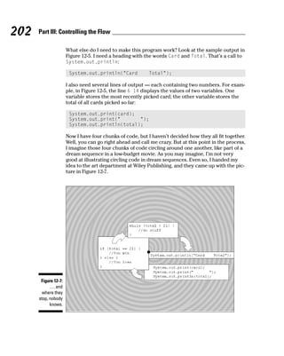 202   Part III: Controlling the Flow

                        What else do I need to make this program work? Look at the sample output in
                        Figure 12-5. I need a heading with the words Card and Total. That’s a call to
                        System.out.println:

                         System.out.println(“Card            Total”);

                        I also need several lines of output — each containing two numbers. For exam-
                        ple, in Figure 12-5, the line 6 14 displays the values of two variables. One
                        variable stores the most recently picked card; the other variable stores the
                        total of all cards picked so far:

                         System.out.print(card);
                         System.out.print(“       “);
                         System.out.println(total);

                        Now I have four chunks of code, but I haven’t decided how they all fit together.
                        Well, you can go right ahead and call me crazy. But at this point in the process,
                        I imagine those four chunks of code circling around one another, like part of a
                        dream sequence in a low-budget movie. As you may imagine, I’m not very
                        good at illustrating circling code in dream sequences. Even so, I handed my
                        idea to the art department at Wiley Publishing, and they came up with the pic-
                        ture in Figure 12-7.




       Figure 12-7:
            . . . and
        where they
      stop, nobody
            knows.
 