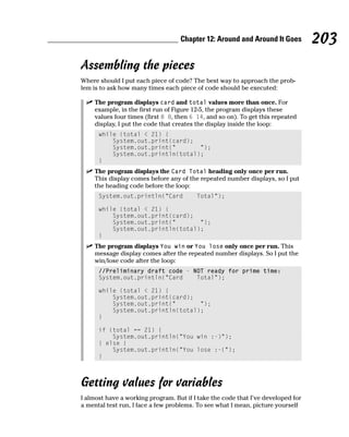 Chapter 12: Around and Around It Goes          203
Assembling the pieces
Where should I put each piece of code? The best way to approach the prob-
lem is to ask how many times each piece of code should be executed:

    The program displays card and total values more than once. For
    example, in the first run of Figure 12-5, the program displays these
    values four times (first 8 8, then 6 14, and so on). To get this repeated
    display, I put the code that creates the display inside the loop:
      while (total < 21) {
          System.out.print(card);
          System.out.print(“       “);
          System.out.println(total);
      }
    The program displays the Card Total heading only once per run.
    This display comes before any of the repeated number displays, so I put
    the heading code before the loop:
      System.out.println(“Card           Total”);

      while (total < 21) {
          System.out.print(card);
          System.out.print(“       “);
          System.out.println(total);
      }
    The program displays You win or You lose only once per run. This
    message display comes after the repeated number displays. So I put the
    win/lose code after the loop:
      //Preliminary draft code - NOT ready for prime time:
      System.out.println(“Card    Total”);

      while (total < 21) {
          System.out.print(card);
          System.out.print(“       “);
          System.out.println(total);
      }

      if (total == 21) {
          System.out.println(“You win :-)”);
      } else {
          System.out.println(“You lose :-(“);
      }



Getting values for variables
I almost have a working program. But if I take the code that I’ve developed for
a mental test run, I face a few problems. To see what I mean, picture yourself
 