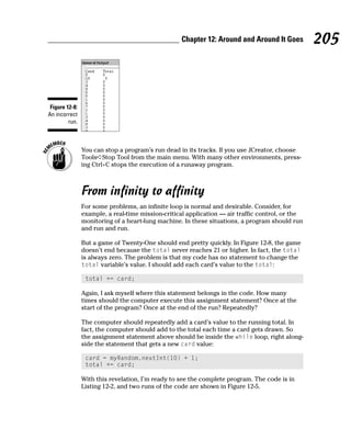 Chapter 12: Around and Around It Goes          205



 Figure 12-8:
An incorrect
         run.



                You can stop a program’s run dead in its tracks. If you use JCreator, choose
                Tools➪Stop Tool from the main menu. With many other environments, press-
                ing Ctrl+C stops the execution of a runaway program.



                From infinity to affinity
                For some problems, an infinite loop is normal and desirable. Consider, for
                example, a real-time mission-critical application — air traffic control, or the
                monitoring of a heart-lung machine. In these situations, a program should run
                and run and run.

                But a game of Twenty-One should end pretty quickly. In Figure 12-8, the game
                doesn’t end because the total never reaches 21 or higher. In fact, the total
                is always zero. The problem is that my code has no statement to change the
                total variable’s value. I should add each card’s value to the total:

                 total += card;

                Again, I ask myself where this statement belongs in the code. How many
                times should the computer execute this assignment statement? Once at the
                start of the program? Once at the end of the run? Repeatedly?

                The computer should repeatedly add a card’s value to the running total. In
                fact, the computer should add to the total each time a card gets drawn. So
                the assignment statement above should be inside the while loop, right along-
                side the statement that gets a new card value:

                 card = myRandom.nextInt(10) + 1;
                 total += card;

                With this revelation, I’m ready to see the complete program. The code is in
                Listing 12-2, and two runs of the code are shown in Figure 12-5.
 