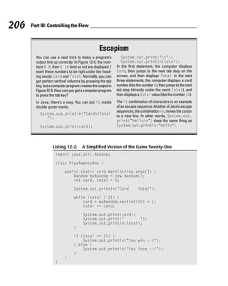 206   Part III: Controlling the Flow



                                                 Escapism
        You can use a neat trick to make a program’s           System.out.print(“t”);
        output line up correctly. In Figure 12-5, the num-     System.out.println(total);
        bers 8 8, then 6 14 (and so on) are displayed. I     In the first statement, the computer displays
        want these numbers to be right under the head-       Card, then jumps to the next tab stop on the
        ing words Card and Total. Normally, you can          screen, and then displays Total. In the next
        get perfect vertical columns by pressing the tab     three statements, the computer displays a card
        key, but a computer program creates the output in    number (like the number 6), then jumps to the next
        Figure 12-5. How can you get a computer program      tab stop (directly under the word Total), and
        to press the tab key?                                then displays a total value (like the number 14).
        In Java, there’s a way. You can put t inside        The t combination of characters is an example
        double quote marks.                                  of an escape sequence. Another of Java’s escape
                                                             sequences, the combination n, moves the cursor
          System.out.println(“CardtTotal
                                                             to a new line. In other words, System.out.
             ”);
                                                             print(“Hellon”) does the same thing as
          System.out.print(card);                            System.out.println(“Hello”).




                   Listing 12-2:      A Simplified Version of the Game Twenty-One
                    import java.util.Random;

                    class PlayTwentyOne {

                          public static void main(String args[]) {
                              Random myRandom = new Random();
                              int card, total = 0;

                                System.out.println(“Card                   Total”);

                                while (total < 21) {
                                    card = myRandom.nextInt(10) + 1;
                                    total += card;

                                       System.out.print(card);
                                       System.out.print(“       “);
                                       System.out.println(total);
                                }

                                if (total == 21) {
                                    System.out.println(“You win :-)”);
                                } else {
                                    System.out.println(“You lose :-(“);
                                }
                          }
                    }
 