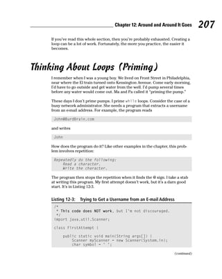 Chapter 12: Around and Around It Goes           207
    If you’ve read this whole section, then you’re probably exhausted. Creating a
    loop can be a lot of work. Fortunately, the more you practice, the easier it
    becomes.




Thinking About Loops (Priming)
    I remember when I was a young boy. We lived on Front Street in Philadelphia,
    near where the El train turned onto Kensington Avenue. Come early morning,
    I’d have to go outside and get water from the well. I’d pump several times
    before any water would come out. Ma and Pa called it “priming the pump.”

    These days I don’t prime pumps. I prime while loops. Consider the case of a
    busy network administrator. She needs a program that extracts a username
    from an e-mail address. For example, the program reads

     John@BurdBrain.com

    and writes

     John

    How does the program do it? Like other examples in the chapter, this prob-
    lem involves repetition:

     Repeatedly do the following:
         Read a character.
         Write the character.

    The program then stops the repetition when it finds the @ sign. I take a stab
    at writing this program. My first attempt doesn’t work, but it’s a darn good
    start. It’s in Listing 12-3.


    Listing 12-3:   Trying to Get a Username from an E-mail Address
     /*
      * This code does NOT work, but I’m not discouraged.
      */
     import java.util.Scanner;

     class FirstAttempt {

          public static void main(String args[]) {
              Scanner myScanner = new Scanner(System.in);
              char symbol = ‘ ‘;

                                                                         (continued)
 