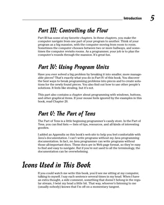 Introduction     5
     Part III: Controlling the Flow
     Part III has some of my favorite chapters. In these chapters, you make the
     computer navigate from one part of your program to another. Think of your
     program as a big mansion, with the computer moving from room to room.
     Sometimes the computer chooses between two or more hallways, and some-
     times the computer revisits rooms. As a programmer, your job is to plan the
     computer’s rounds through the mansion. It’s great fun.



     Part IV: Using Program Units
     Have you ever solved a big problem by breaking it into smaller, more manage-
     able pieces? That’s exactly what you do in Part IV of this book. You discover
     the best ways to break programming problems into pieces and to create solu-
     tions for the newly found pieces. You also find out how to use other people’s
     solutions. It feels like stealing, but it’s not.

     This part also contains a chapter about programming with windows, buttons,
     and other graphical items. If your mouse feels ignored by the examples in this
     book, read Chapter 20.



     Part V: The Part of Tens
     The Part of Tens is a little beginning programmer’s candy store. In the Part of
     Tens, you can find lists — lists of tips, resources, and all kinds of interesting
     goodies.

     I added an Appendix on this book’s web site to help you feel comfortable with
     Java’s documentation. I can’t write programs without my Java programming
     documentation. In fact, no Java programmer can write programs without
     those all-important docs. These docs are in Web page format, so they’re easy
     to find and easy to navigate. But if you’re not used to all the terminology, the
     documentation can be overwhelming.




Icons Used in This Book
     If you could watch me write this book, you’d see me sitting at my computer,
     talking to myself. I say each sentence several times in my head. When I have
     an extra thought, a side comment, something that doesn’t belong in the regu-
     lar stream, I twist my head a little bit. That way, whoever’s listening to me
     (usually nobody) knows that I’m off on a momentary tangent.
 