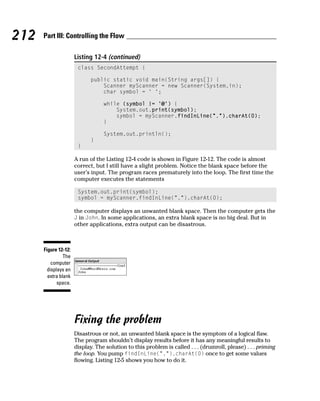 212   Part III: Controlling the Flow

                      Listing 12-4 (continued)
                       class SecondAttempt {

                             public static void main(String args[]) {
                                 Scanner myScanner = new Scanner(System.in);
                                 char symbol = ‘ ‘;

                                  while (symbol != ‘@’) {
                                      System.out.print(symbol);
                                      symbol = myScanner.findInLine(“.”).charAt(0);
                                  }

                                  System.out.println();
                             }
                       }

                      A run of the Listing 12-4 code is shown in Figure 12-12. The code is almost
                      correct, but I still have a slight problem. Notice the blank space before the
                      user’s input. The program races prematurely into the loop. The first time the
                      computer executes the statements

                       System.out.print(symbol);
                       symbol = myScanner.findInLine(“.”).charAt(0);

                      the computer displays an unwanted blank space. Then the computer gets the
                      J in John. In some applications, an extra blank space is no big deal. But in
                      other applications, extra output can be disastrous.



      Figure 12-12:
                The
          computer
        displays an
        extra blank
             space.




                      Fixing the problem
                      Disastrous or not, an unwanted blank space is the symptom of a logical flaw.
                      The program shouldn’t display results before it has any meaningful results to
                      display. The solution to this problem is called . . . (drumroll, please) . . . priming
                      the loop. You pump findInLine(“.”).charAt(0) once to get some values
                      flowing. Listing 12-5 shows you how to do it.
 