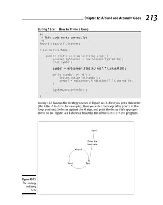 Chapter 12: Around and Around It Goes            213
                 Listing 12-5:    How to Prime a Loop
                  /*
                   * This code works correctly!
                   */
                  import java.util.Scanner;

                  class GetUserName {

                       public static void main(String args[]) {
                           Scanner myScanner = new Scanner(System.in);
                           char symbol;

                             symbol = myScanner.findInLine(“.”).charAt(0);

                             while (symbol != ‘@’) {
                                 System.out.print(symbol);
                                 symbol = myScanner.findInLine(“.”).charAt(0);
                             }

                             System.out.println();
                       }
                  }

                 Listing 12-5 follows the strategy shown in Figure 12-13. First you get a character
                 (the letter J in John, for example), then you enter the loop. After you’re in the
                 loop, you test the letter against the @ sign, and print the letter if it’s appropri-
                 ate to do so. Figure 12-14 shows a beautiful run of the GetUserName program.




Figure 12-13:
The strategy
    in Listing
         12-5.
 