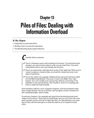 Chapter 13

          Piles of Files: Dealing with
             Information Overload
In This Chapter
  Using data on your hard drive
  Writing code to access the hard drive
  Troubleshooting input/output behavior




           C    onsider these scenarios:


                You’re a business owner with hundreds of invoices. To avoid boxes full
                of paper, you store invoice data in a file on your hard drive. You need
                customized code to sort and classify the invoices.
                You’re an astronomer with data from scans of the night sky. When you’re
                ready to analyze a chunk of data, you load the chunk onto your com-
                puter’s hard drive.
                You’re the author of a popular self-help book. Last year’s fad was called
                the Self Mirroring Method. This year’s craze is the Make Your Cake
                System. You can’t modify your manuscript without converting to the
                publisher’s new specifications. The trouble is, there’s no existing soft-
                ware to make the task bearable.

           Each situation calls for a new computer program, and each program reads
           from a large data file. On top of all that, each program creates a brand new
           file containing bright, shiny results.

           In previous chapters, the examples get input from the keyboard and send
           output to the screen. That’s fine for small tasks, but you can’t have the com-
           puter prompt you for each bit of night sky data. For big problems, you need
           lots of data, and the best place to store the data is on a computer’s hard
           drive.
 