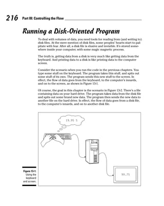 216   Part III: Controlling the Flow


      Running a Disk-Oriented Program
                     To deal with volumes of data, you need tools for reading from (and writing to)
                     disk files. At the mere mention of disk files, some peoples’ hearts start to pal-
                     pitate with fear. After all, a disk file is elusive and invisible. It’s stored some-
                     where inside your computer, with some magic magnetic process.

                     The truth is, getting data from a disk is very much like getting data from the
                     keyboard. And printing data to a disk is like printing data to the computer
                     screen.

                     Consider the scenario when you run the code in the previous chapters. You
                     type some stuff on the keyboard. The program takes this stuff, and spits out
                     some stuff of its own. The program sends this new stuff to the screen. In
                     effect, the flow of data goes from the keyboard, to the computer’s innards,
                     and on to the screen, as shown in Figure 13-1.

                     Of course, the goal in this chapter is the scenario in Figure 13-2. There’s a file
                     containing data on your hard drive. The program takes data from the disk file
                     and spits out some brand new data. The program then sends the new data to
                     another file on the hard drive. In effect, the flow of data goes from a disk file,
                     to the computer’s innards, and on to another disk file.




      Figure 13-1:
        Using the
        keyboard
      and screen.
 