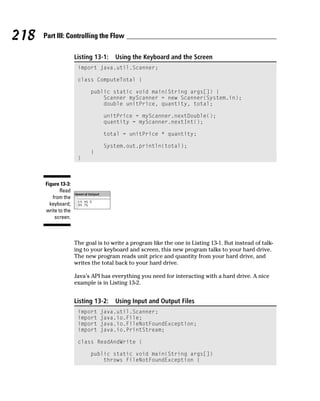 218   Part III: Controlling the Flow

                     Listing 13-1:   Using the Keyboard and the Screen
                      import java.util.Scanner;

                      class ComputeTotal {

                           public static void main(String args[]) {
                               Scanner myScanner = new Scanner(System.in);
                               double unitPrice, quantity, total;

                                unitPrice = myScanner.nextDouble();
                                quantity = myScanner.nextInt();

                                total = unitPrice * quantity;

                                System.out.println(total);
                           }
                      }



      Figure 13-3:
             Read
         from the
        keyboard;
      write to the
          screen.



                     The goal is to write a program like the one in Listing 13-1. But instead of talk-
                     ing to your keyboard and screen, this new program talks to your hard drive.
                     The new program reads unit price and quantity from your hard drive, and
                     writes the total back to your hard drive.

                     Java’s API has everything you need for interacting with a hard drive. A nice
                     example is in Listing 13-2.


                     Listing 13-2:   Using Input and Output Files
                      import   java.util.Scanner;
                      import   java.io.File;
                      import   java.io.FileNotFoundException;
                      import   java.io.PrintStream;

                      class ReadAndWrite {

                           public static void main(String args[])
                               throws FileNotFoundException {
 