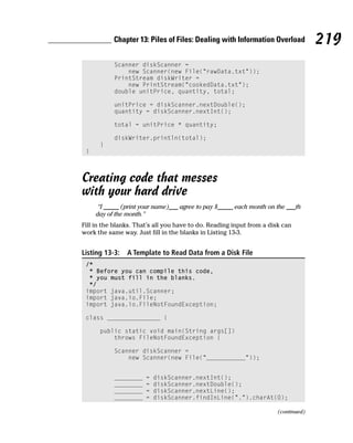 Chapter 13: Piles of Files: Dealing with Information Overload             219
           Scanner diskScanner =
               new Scanner(new File(“rawData.txt”));
           PrintStream diskWriter =
               new PrintStream(“cookedData.txt”);
           double unitPrice, quantity, total;

           unitPrice = diskScanner.nextDouble();
           quantity = diskScanner.nextInt();

           total = unitPrice * quantity;

           diskWriter.println(total);
      }
 }



Creating code that messes
with your hard drive
      “I _____ (print your name)___ agree to pay $_____ each month on the ___th
     day of the month.”
Fill in the blanks. That’s all you have to do. Reading input from a disk can
work the same way. Just fill in the blanks in Listing 13-3.


Listing 13-3:   A Template to Read Data from a Disk File
 /*
  * Before you can compile this code,
  * you must fill in the blanks.
  */
 import java.util.Scanner;
 import java.io.File;
 import java.io.FileNotFoundException;

 class _______________ {

      public static void main(String args[])
          throws FileNotFoundException {

           Scanner diskScanner =
               new Scanner(new File(“___________”));


           ________    =   diskScanner.nextInt();
           ________    =   diskScanner.nextDouble();
           ________    =   diskScanner.nextLine();
           ________    =   diskScanner.findInLine(“.”).charAt(0);

                                                                       (continued)
 