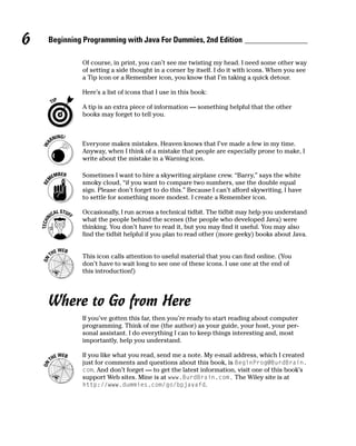 6   Beginning Programming with Java For Dummies, 2nd Edition

             Of course, in print, you can’t see me twisting my head. I need some other way
             of setting a side thought in a corner by itself. I do it with icons. When you see
             a Tip icon or a Remember icon, you know that I’m taking a quick detour.

             Here’s a list of icons that I use in this book:

             A tip is an extra piece of information — something helpful that the other
             books may forget to tell you.



             Everyone makes mistakes. Heaven knows that I’ve made a few in my time.
             Anyway, when I think of a mistake that people are especially prone to make, I
             write about the mistake in a Warning icon.

             Sometimes I want to hire a skywriting airplane crew. “Barry,” says the white
             smoky cloud, “if you want to compare two numbers, use the double equal
             sign. Please don’t forget to do this.” Because I can’t afford skywriting, I have
             to settle for something more modest. I create a Remember icon.

             Occasionally, I run across a technical tidbit. The tidbit may help you understand
             what the people behind the scenes (the people who developed Java) were
             thinking. You don’t have to read it, but you may find it useful. You may also
             find the tidbit helpful if you plan to read other (more geeky) books about Java.


             This icon calls attention to useful material that you can find online. (You
             don’t have to wait long to see one of these icons. I use one at the end of
             this introduction!)




    Where to Go from Here
             If you’ve gotten this far, then you’re ready to start reading about computer
             programming. Think of me (the author) as your guide, your host, your per-
             sonal assistant. I do everything I can to keep things interesting and, most
             importantly, help you understand.

             If you like what you read, send me a note. My e-mail address, which I created
             just for comments and questions about this book, is BeginProg@BurdBrain.
             com. And don’t forget — to get the latest information, visit one of this book’s
             support Web sites. Mine is at www.BurdBrain.com. The Wiley site is at
             http://www.dummies.com/go/bpjavafd.
 