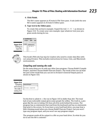 Chapter 13: Piles of Files: Dealing with Information Overload            223
                   4. Click Finish.
                      The file’s name appears in JCreator’s File View pane. A tab (with the new
                      file’s name) appears in JCreator’s Editor pane.
                   5. Type text in the Editor pane.
                      To create this section’s example, I typed the text 19.95 5 as shown in
                      Figure 13-4. To create your own example, type whatever text your pro-
                      gram needs during its run.




Figure 13-4:
  Editing an
   input file.



                 This book’s Web site has tips for readers who need to create data files with-
                 out using JCreator. This includes instructions for Linux, Unix, and Macintosh
                 environments.

                 Compiling and running the code
                 Do the same thing you do with any other Java program. Choose Build➪Compile
                 Project, and then choose Build➪Execute Project. The result of the run (at least
                 the part of the result that you can see in JCreator’s General Output pane) is
                 shown in Figure 13-5.



Figure 13-5:
  Compiling
and running
 the code in
Listing 13-2.



                 I’m the first to admit it — the run in Figure 13-5 is duller than dirt. The total
                 lack of any noticeable output gives some people the willies. The truth is, a pro-
                 gram like the one in Listing 13-2 does all of its work behind the scenes. The
                 program has no statements that read from the keyboard and has no statements
                 that print to the screen. So if you have a very loud hard drive, you may hear a
                 little chirping sound when you choose Build➪Execute Project, but you won’t
                 type any program input, and you won’t see any program output.

                 The program sends all its output to a file on your hard drive. So what do you
                 do to see the file’s contents?
 