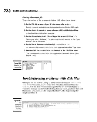 224   Part III: Controlling the Flow

                      Viewing the output file
                      To see the output of the program in Listing 13-2, follow these steps:

                        1. In the File View pane, right-click the name of a project.
                          In this example, select the project containing the Listing 13-2 code.
                        2. In the right-click context menu, choose Add➪Add Existing Files.
                          A familiar Open dialog box appears.
                        3. In the Open dialog box’s Files of Type list, select All Files(*.*).
                          When you select All Files(*.*), additional entries appear in the Open
                          dialog’s list of filenames.
                        4. In the list of filenames, double-click cookedData.txt.
                          As a result, the name cookedData.txt appears in the File View pane.
                        5. Double-click the cookedData.txt branch in the File View pane.
                          The contents of cookedData.txt appear in JCreator’s editor. (See
                          Figure 13-6.)



      Figure 13-6:
       Viewing an
       output file.




                      Troubleshooting problems with disk files
                      When you run the code in Listing 13-2, the computer executes new Scanner
                      (new File(“rawData.txt”)). If the Java virtual machine can’t find the
                      rawData.txt file, then you see a message like the one shown in Figure 13-7.
                      This error message can be very frustrating. In many cases, you know darn well
                      that there’s a rawData.txt file on your hard drive. The stupid computer
                      simply can’t find it.



      Figure 13-7:
              The
        computer
        can’t find
         your file.
 