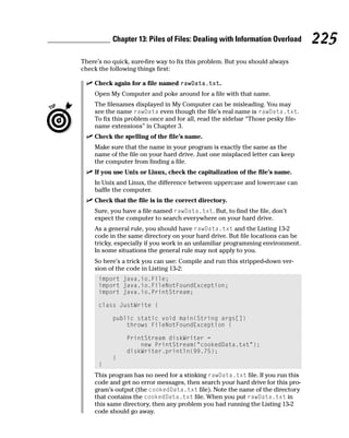 Chapter 13: Piles of Files: Dealing with Information Overload        225
There’s no quick, sure-fire way to fix this problem. But you should always
check the following things first:

    Check again for a file named rawData.txt.
    Open My Computer and poke around for a file with that name.
    The filenames displayed in My Computer can be misleading. You may
    see the name rawData even though the file’s real name is rawData.txt.
    To fix this problem once and for all, read the sidebar “Those pesky file-
    name extensions” in Chapter 3.
    Check the spelling of the file’s name.
    Make sure that the name in your program is exactly the same as the
    name of the file on your hard drive. Just one misplaced letter can keep
    the computer from finding a file.
    If you use Unix or Linux, check the capitalization of the file’s name.
    In Unix and Linux, the difference between uppercase and lowercase can
    baffle the computer.
    Check that the file is in the correct directory.
    Sure, you have a file named rawData.txt. But, to find the file, don’t
    expect the computer to search everywhere on your hard drive.
    As a general rule, you should have rawData.txt and the Listing 13-2
    code in the same directory on your hard drive. But file locations can be
    tricky, especially if you work in an unfamiliar programming environment.
    In some situations the general rule may not apply to you.
    So here’s a trick you can use: Compile and run this stripped-down ver-
    sion of the code in Listing 13-2:
      import java.io.File;
      import java.io.FileNotFoundException;
      import java.io.PrintStream;

      class JustWrite {

           public static void main(String args[])
               throws FileNotFoundException {

                PrintStream diskWriter =
                    new PrintStream(“cookedData.txt”);
                diskWriter.println(99.75);
           }
      }
    This program has no need for a stinking rawData.txt file. If you run this
    code and get no error messages, then search your hard drive for this pro-
    gram’s output (the cookedData.txt file). Note the name of the directory
    that contains the cookedData.txt file. When you put rawData.txt in
    this same directory, then any problem you had running the Listing 13-2
    code should go away.
 