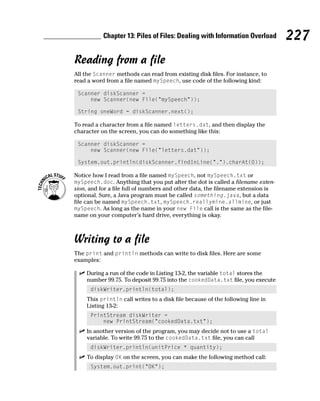 Chapter 13: Piles of Files: Dealing with Information Overload         227
Reading from a file
All the Scanner methods can read from existing disk files. For instance, to
read a word from a file named mySpeech, use code of the following kind:

 Scanner diskScanner =
     new Scanner(new File(“mySpeech”));

 String oneWord = diskScanner.next();

To read a character from a file named letters.dat, and then display the
character on the screen, you can do something like this:

 Scanner diskScanner =
     new Scanner(new File(“letters.dat”));

 System.out.println(diskScanner.findInLine(“.”).charAt(0));

Notice how I read from a file named mySpeech, not mySpeech.txt or
mySpeech.doc. Anything that you put after the dot is called a filename exten-
sion, and for a file full of numbers and other data, the filename extension is
optional. Sure, a Java program must be called something.java, but a data
file can be named mySpeech.txt, mySpeech.reallymine.allmine, or just
mySpeech. As long as the name in your new File call is the same as the file-
name on your computer’s hard drive, everything is okay.



Writing to a file
The print and println methods can write to disk files. Here are some
examples:

    During a run of the code in Listing 13-2, the variable total stores the
    number 99.75. To deposit 99.75 into the cookedData.txt file, you execute
      diskWriter.println(total);
    This println call writes to a disk file because of the following line in
    Listing 13-2:
      PrintStream diskWriter =
          new PrintStream(“cookedData.txt”);
    In another version of the program, you may decide not to use a total
    variable. To write 99.75 to the cookedData.txt file, you can call
      diskWriter.println(unitPrice * quantity);
    To display OK on the screen, you can make the following method call:
      System.out.print(“OK”);
 