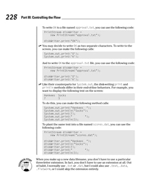 228   Part III: Controlling the Flow

                      To write OK to a file named approval.txt, you can use the following code:
                       PrintStream diskWriter =
                           new PrintStream(“approval.txt”);

                       diskWriter.print(“OK”);
                      You may decide to write OK as two separate characters. To write to the
                      screen, you can make the following calls:
                       System.out.print(‘O’);
                       System.out.print(‘K’);

                      And to write OK to the approval.txt file, you can use the following code:
                       PrintStream diskWriter =
                           new PrintStream(“approval.txt”);

                       diskWriter.print(‘O’);
                       diskWriter.print(‘K’);
                      Like their counterparts for System.out, the disk-writing print and
                      println methods differ in their end-of-line behaviors. For example, you
                      want to display the following text on the screen:
                       Hankees     Socks
                       7           3
                      To do this, you can make the following method calls:
                       System.out.print(“Hankees “);
                       System.out.println(“Socks”);
                       System.out.print(7);
                       System.out.print(“        “);
                       System.out.println(3);
                      To plant the same text into a file named scores.dat, you can use the
                      following code:
                       PrintStream diskWriter =
                           new PrintStream(“scores.dat”);

                       diskWriter.print(“Hankees “);
                       diskWriter.println(“Socks”);
                       diskWriter.print(7);
                       diskWriter.print(“        “);
                       diskWriter.println(3);

                 When you make up a new data filename, you don’t have to use a particular
                 three-letter extension. In fact, you don’t have to use an extension at all. Out
                 of habit, I normally use .txt or .dat, but I could also use .text, .data,
                 .flatworm, or I could skip the extension entirely.
 