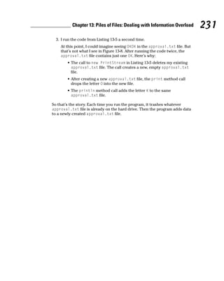 Chapter 13: Piles of Files: Dealing with Information Overload       231
  3. I run the code from Listing 13-5 a second time.
    At this point, I could imagine seeing OKOK in the approval.txt file. But
    that’s not what I see in Figure 13-8. After running the code twice, the
    approval.txt file contains just one OK. Here’s why:
        • The call to new PrintStream in Listing 13-5 deletes my existing
          approval.txt file. The call creates a new, empty approval.txt
          file.
        • After creating a new approval.txt file, the print method call
          drops the letter O into the new file.
        • The println method call adds the letter K to the same
          approval.txt file.

So that’s the story. Each time you run the program, it trashes whatever
approval.txt file is already on the hard drive. Then the program adds data
to a newly created approval.txt file.
 