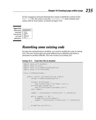 Chapter 14: Creating Loops within Loops       235
                So the company’s network administrator wants to distill the content of the
                email.txt file. She wants a new file, usernames.txt, that contains user-
                names with no host names, as shown in Figure 14-2.



Figure 14-2:
 Usernames
   extracted
from the list
    of e-mail
 addresses.




                Reworking some existing code
                To solve the administrator’s problem, you need to modify the code in Listing
                12-5. The new version gets an e-mail address from a disk file and writes a
                username to another disk file. The new version is in Listing 14-1.


                Listing 14-1:   From One File to Another
                 import    java.util.Scanner;
                 import    java.io.File;
                 import    java.io.FileNotFoundException;
                 import    java.io.PrintStream;

                 class ListOneUsername {

                      public static void main(String args[])
                          throws FileNotFoundException {

                           Scanner diskScanner =
                               new Scanner(new File(“email.txt”));
                           PrintStream diskWriter =
                               new PrintStream(“usernames.txt”);
                           char symbol;

                           symbol = diskScanner.findInLine(“.”).charAt(0);

                           while (symbol != ‘@’) {
                               diskWriter.print(symbol);
                               symbol = diskScanner.findInLine(“.”).charAt(0);
                           }

                           diskWriter.println();
                       }
                 }
 