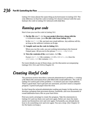 236   Part III: Controlling the Flow

                 Listing 14-1 does almost the same thing as its forerunner in Listing 12-5. The
                 only difference is that the code in Listing 14-1 doesn’t interact with the user.
                 Instead, the code in Listing 14-1 interacts with disk files.



                 Running your code
                 Here’s how you run the code in Listing 14-1:

                   1. Put the file email.txt in your project directory along with the
                      ListOneUsername.java file (the code from Listing 14-1).
                      In the email.txt file, put just one e-mail address. Any address will do,
                      as long as the address contains an @ sign.
                   2. Compile and run the code in Listing 14-1.
                      When you run the code, you see nothing interesting in the General
                      Output pane. All you see is the phrase Process completed.
                   3. View the contents of the usernames.txt file.
                      If your email.txt file contains John@BurdBrain.com, then the
                      usernames.txt file contains John.

                 For more details on any of these steps, see the discussion accompanying
                 Listings 13-2, 13-3, and 13-4 in Chapter 13.




      Creating Useful Code
                 The previous section describes a network administrator’s problem — creating
                 a file filled with usernames from a file filled with e-mail addresses. The code in
                 Listing 14-1 solves part of the problem — it extracts just one e-mail address.
                 That’s a good start, but to get just one username, you don’t need a computer
                 program. A pencil and paper does the trick.

                 So don’t keep the network administrator waiting any longer. In this section, you
                 develop a program that processes dozens, hundreds, and even thousands of
                 e-mail addresses from a file on your hard drive.

                 First you need a strategy to create the program. Take the statements in
                 Listing 14-1 and run them over and over again. Better yet, have the state-
                 ments run themselves over and over again. Fortunately, you already know
                 how to do something over and over again: You use a loop. (See Chapter 12
                 for the basics on loops.)
 