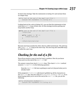Chapter 14: Creating Loops within Loops         237
So here’s the strategy: Take the statements in Listing 14-1 and enclose them
in a larger loop:

 while (not at the end of the email.txt file) {
     Execute the statements in Listing 14-1
 }

Looking back at the code in Listing 14-1, you see that the statements in that
code have a while loop of their own. So this strategy involves putting one
loop inside another loop:

 while (not at the end of the email.txt file) {
     //Blah-blah

      while (symbol != ‘@’) {
          //Blah-blah-blah
      }

      //Blah-blah-blah-blah
 }

Because one loop is inside the other, they’re called nested loops. The old loop
(the symbol != ‘@’ loop) is the inner loop. The new loop (the end-of-file loop)
is called the outer loop.



Checking for the end of a file
Now all you need is a way to test the loop’s condition. How do you know
when you’re at the end of the email.txt file?

The answer comes from Java’s Scanner class. This class’s hasNext method
answers true or false to the following question:

     Does the email.txt file have anything to read in it (beyond what you’ve
     already read)?

If the program’s findInLine calls haven’t gobbled up all the characters in
the email.txt file, then the value of diskScanner.hasNext() is true. So to
keep looping while you’re not at the end of the email.txt file, you do the
following:

 while (diskScanner.hasNext()) {
     Execute the statements in Listing 14-1
 }
 