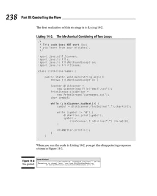 238   Part III: Controlling the Flow

                     The first realization of this strategy is in Listing 14-2.


                     Listing 14-2:    The Mechanical Combining of Two Loops
                      /*
                       * This code does NOT work (but
                       * you learn from your mistakes).
                       */

                      import    java.util.Scanner;
                      import    java.io.File;
                      import    java.io.FileNotFoundException;
                      import    java.io.PrintStream;

                      class ListAllUsernames {

                            public static void main(String args[])
                                throws FileNotFoundException {

                                 Scanner diskScanner =
                                     new Scanner(new File(“email.txt”));
                                 PrintStream diskWriter =
                                     new PrintStream(“usernames.txt”);
                                 char symbol;

                                 while (diskScanner.hasNext()) {
                                     symbol = diskScanner.findInLine(“.”).charAt(0);

                                      while (symbol != ‘@’) {
                                          diskWriter.print(symbol);
                                          symbol =
                                              diskScanner.findInLine(“.”).charAt(0);
                                      }

                                      diskWriter.println();
                                 }
                            }
                      }

                     When you run the code in Listing 14-2, you get the disappointing response
                     shown in Figure 14-3.



      Figure 14-3:
      You goofed.
 