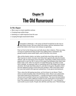 Chapter 15

                    The Old Runaround
In This Chapter
  More ways to create repetitive actions
  Creating loops within loops
  Insisting on a valid response from the user
  Looping through enumerated values




           I  remember it distinctly — the sense of dread I would feel on the way to
             Aunt Edna’s house. She was a kind old woman, and her intentions were
           good. But visits to her house were always so agonizing.

           First we’d sit in the living room and talk about other relatives. That was okay,
           as long as I understood what people were talking about. Sometimes, the
           gossip would be about adult topics, and I’d become very bored.

           After all the family chatter, my father would help Aunt Edna with her bills.
           That was fun to watch, because Aunt Edna had a genetically inherited family
           ailment. Like me and many of my ancestors, Aunt Edna couldn’t keep track of
           paperwork to save her life. It was as if the paper had allergens that made Aunt
           Edna’s skin crawl. After ten minutes of useful bill paying, my father would
           find a mistake, an improper tally or something else in the ledger that needed
           attention. He’d ask Aunt Edna about it, and she’d shrug her shoulders. He’d
           become agitated trying to track down the problem, while Aunt Edna rolled
           her eyes and smiled with ignorant satisfaction. It was great entertainment.

           Then, when the bill paying was done, we’d sit down to eat dinner. That’s
           when I would remember why I dreaded these visits. Dinner was unbearable.
           Aunt Edna believed in Fletcherism — a health movement whose followers
           chewed each mouthful of food one hundred times. The more devoted follow-
           ers used a chart, with a different number for the mastication of each kind of
           food. The minimal number of chews for any food was 32 — one chomp for
           each tooth in your mouth. People who did this said they were “Fletcherizing.”
 