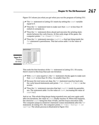 Chapter 15: The Old Runaround        247
               Figure 15-1 shows you what you get when you run the program of Listing 15-1:

                    The for statement in Listing 15-1 starts by setting the count variable
                    equal to 0.
                    Then the for statement tests to make sure that count is less than 10
                    (which it certainly is).
                    Then the for statement dives ahead and executes the printing state-
                    ments between the curly braces. At this early stage of the game, the
                    computer prints I’ve chewed 0 time(s).
                    Then the for statement executes count++ — that last thing inside the
                    for statement’s parentheses. This last action adds 1 to the value of
                    count.




Figure 15-1:
   Chewing
  ten times.



               This ends the first iteration of the for statement in Listing 15-1. Of course,
               there’s more to this loop than just one iteration:

                    With count now equal to 1, the for statement checks again to make sure
                    that count is less than 10. (Yes, 1 is smaller than 10.)
                    Because the test turns out okay, the for statement marches back into
                    the curly braced statements and prints I’ve chewed 1 time(s) on the
                    screen.
                    Then the for statement executes that last count++ inside its parenthe-
                    ses. The statement adds 1 to the value of count, increasing the value of
                    count to 2.

               And so on. This whole thing keeps being repeated over and over again until,
               after ten iterations, the value of count finally reaches 10. When this happens,
               the check for count being less than 10 fails, and the loop’s execution ends.
               The computer jumps to whatever statement comes immediately after the for
               statement. In Listing 15-1, the computer prints 10 times! Hooray! I can
               swallow! The whole process is illustrated in Figure 15-2.
 