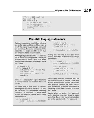 Chapter 15: The Old Runaround              249
            //This is NOT real code
            int count = 0
            for count < 0 {
                out.print(“I’ve chewed “);
                out.print(count);
                out.println(“ time(s).”);
                count++;
            }




                     Versatile looping statements
If you were stuck on a desert island with only            total += card;
one kind of loop, what kind would you want to             System.out.print(card);
have? The answer is, you can get along with               System.out.print(“
any kind of loop. The choice between a while             “);
loop and a for loop is about the code’s style             System.out.println(total);
                                                    }
and efficiency. It’s not about necessity.
                                                  Turning this loop into a for loop means
Anything that you can do with a for loop, you
                                                  wasting most of the stuff inside the for loop’s
can do with a while loop as well. Consider, for
                                                  parentheses:
example, the for loop in Listing 15-1. Here’s
how you can achieve the same effect with a          for ( ; total < 21 ; ) {
while loop:                                             card = myRandom.nextInt(10)
                                                       + 1;
  int count = 0;                                        total += card;
  while (count < 10) {                                  System.out.print(card);
      out.print(“I’ve chewed “);                        System.out.print(“
      out.print(count);                                “);
      out.println(“ time(s).”);                         System.out.println(total);
      count++;                                      }
  }
                                                  The for loop above has a condition, but it has
In the while loop, you have explicit statements   no initialization and no update. That’s okay.
to declare, initialize, and increment the count   Without an initialization, nothing special hap-
variable.                                         pens when the computer first enters the for
The same kind of trick works in reverse.          loop. And without an update, nothing special
Anything that you can do with a while loop,       happens at the end of each iteration. It’s strange,
you can do with a for loop as well. But turning   but it works.
certain while loops into for loops seems          Usually, when you write a for statement,
strained and unnatural. Consider a while loop     you’re counting how many times to repeat
from Listing 12-2:                                something. But, in truth, you can do just about
  while (total < 21) {                            any kind of repetition with a for statement.
      card = myRandom.nextInt(10)
     + 1;
 