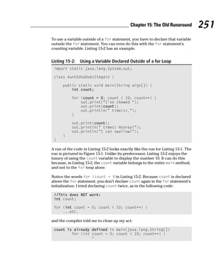 Chapter 15: The Old Runaround          251
To use a variable outside of a for statement, you have to declare that variable
outside the for statement. You can even do this with the for statement’s
counting variable. Listing 15-2 has an example.


Listing 15-2:   Using a Variable Declared Outside of a for Loop
 import static java.lang.System.out;

 class AuntEdnaDoesItAgain {

      public static void main(String args[]) {
          int count;

           for (count = 0; count < 10; count++) {
               out.print(“I’ve chewed “);
               out.print(count);
               out.println(“ time(s).”);
           }

           out.print(count);
           out.println(“ times! Hooray!”);
           out.println(“I can swallow!”);
      }
 }

A run of the code in Listing 15-2 looks exactly like the run for Listing 15-1. The
run is pictured in Figure 15-1. Unlike its predecessor, Listing 15-2 enjoys the
luxury of using the count variable to display the number 10. It can do this
because, in Listing 15-2, the count variable belongs to the entire main method,
and not to the for loop alone.

Notice the words for (count = 0 in Listing 15-2. Because count is declared
above the for statement, you don’t declare count again in the for statement’s
initialization. I tried declaring count twice, as in the following code:

 //This does NOT work:
 int count;

 for (int count = 0; count < 10; count++) {
     ...etc.

and the compiler told me to clean up my act:

 count is already defined in main(java.lang.String[])
         for (int count = 0; count < 10; count++) {
                  ^
 